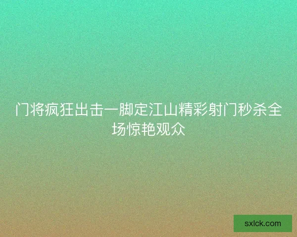 门将疯狂出击一脚定江山精彩射门秒杀全场惊艳观众