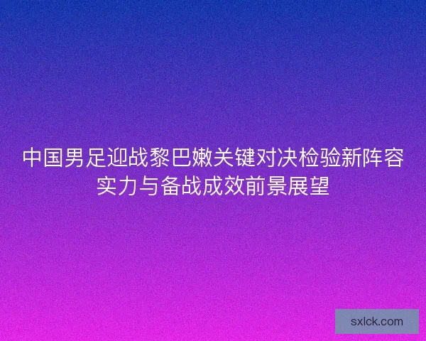 中国男足迎战黎巴嫩关键对决检验新阵容实力与备战成效前景展望