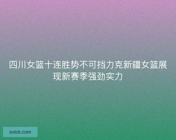 四川女篮十连胜势不可挡力克新疆女篮展现新赛季强劲实力