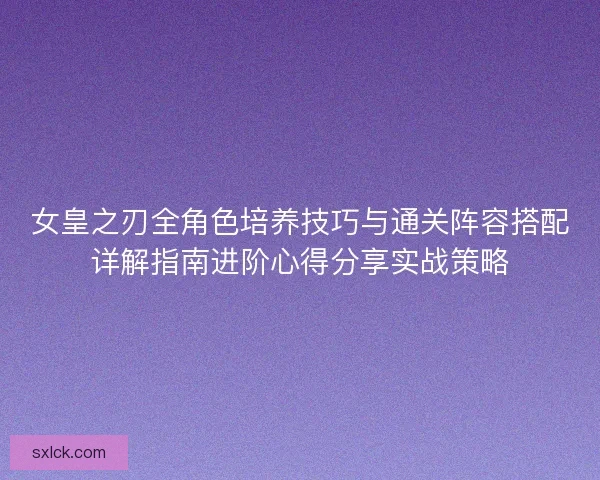 女皇之刃全角色培养技巧与通关阵容搭配详解指南进阶心得分享实战策略