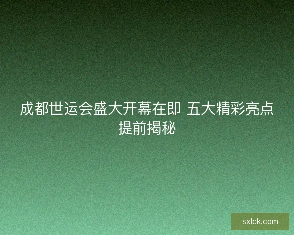 成都世运会盛大开幕在即 五大精彩亮点提前揭秘