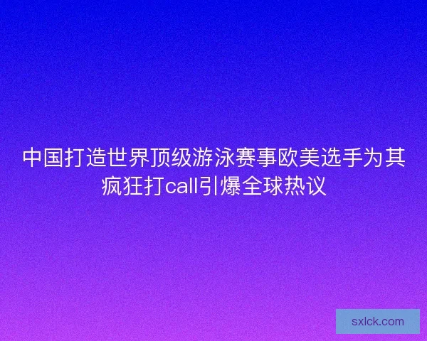 中国打造世界顶级游泳赛事欧美选手为其疯狂打call引爆全球热议