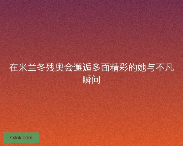 在米兰冬残奥会邂逅多面精彩的她与不凡瞬间