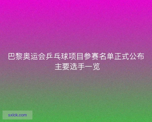 巴黎奥运会乒乓球项目参赛名单正式公布 主要选手一览 巴黎奥运会乒乓球项目参赛名单正式公布 主要选手一览