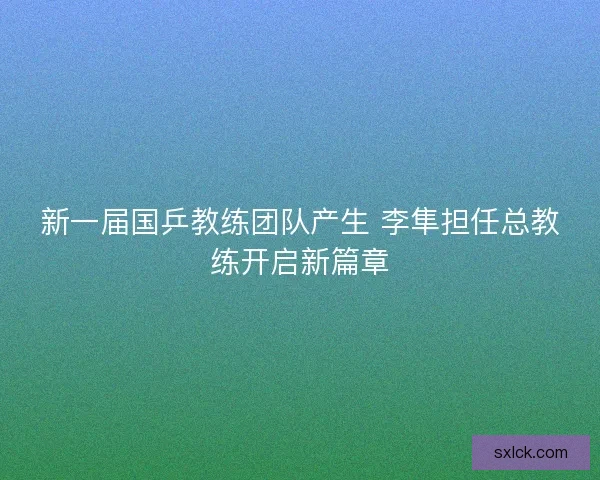 新一届国乒教练团队产生 李隼担任总教练开启新篇章 新一届国乒教练团队产生 李隼担任总教练开启新篇章