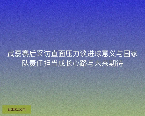 武磊赛后采访直面压力谈进球意义与国家队责任担当成长心路与未来期待 武磊赛后采访直面压力谈进球意义与国家队责任担当成长心路与未来期待