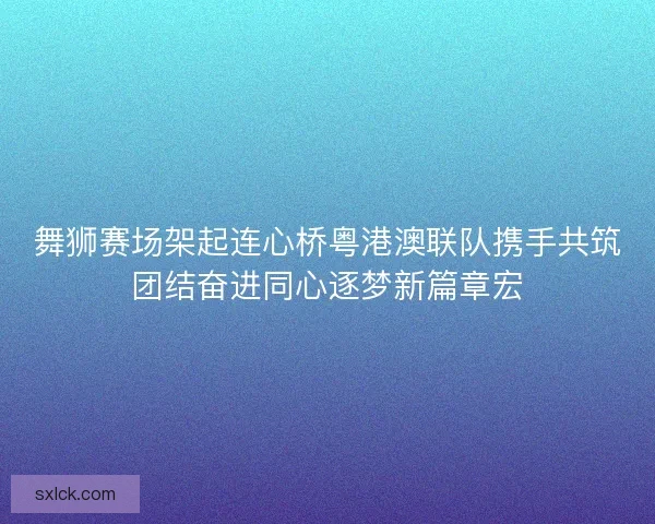 舞狮赛场架起连心桥粤港澳联队携手共筑团结奋进同心逐梦新篇章宏 舞狮赛场架起连心桥粤港澳联队携手共筑团结奋进同心逐梦新篇章宏