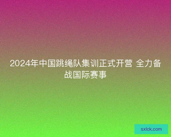 2024年中国跳绳队集训正式开营 全力备战国际赛事 2024年中国跳绳队集训正式开营 全力备战国际赛事