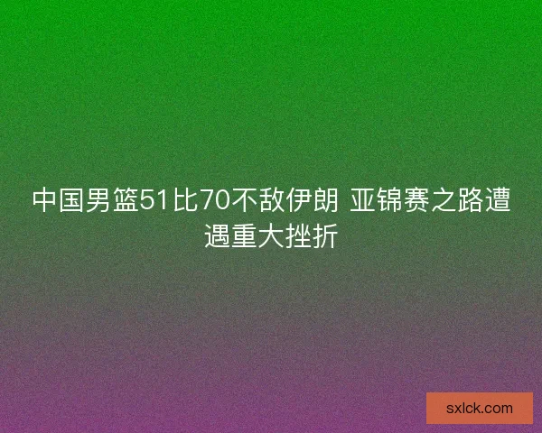 中国男篮51比70不敌伊朗 亚锦赛之路遭遇重大挫折 中国男篮51比70不敌伊朗 亚锦赛之路遭遇重大挫折