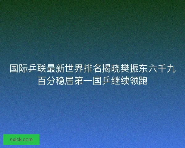国际乒联最新世界排名揭晓樊振东六千九百分稳居第一国乒继续领跑