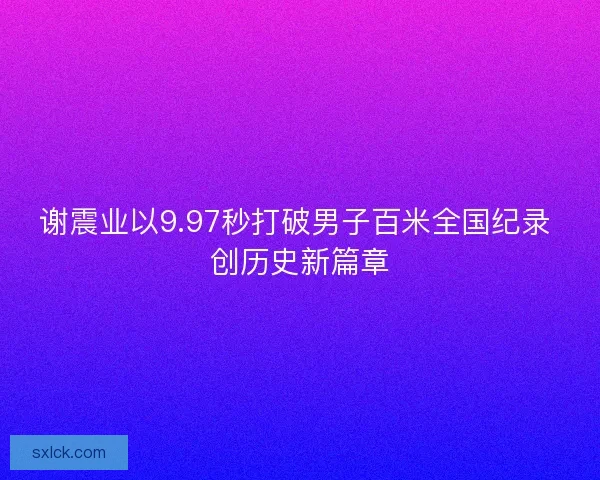 谢震业以9.97秒打破男子百米全国纪录 创历史新篇章