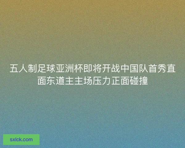 五人制足球亚洲杯即将开战中国队首秀直面东道主主场压力正面碰撞 五人制足球亚洲杯即将开战中国队首秀直面东道主主场压力正面碰撞