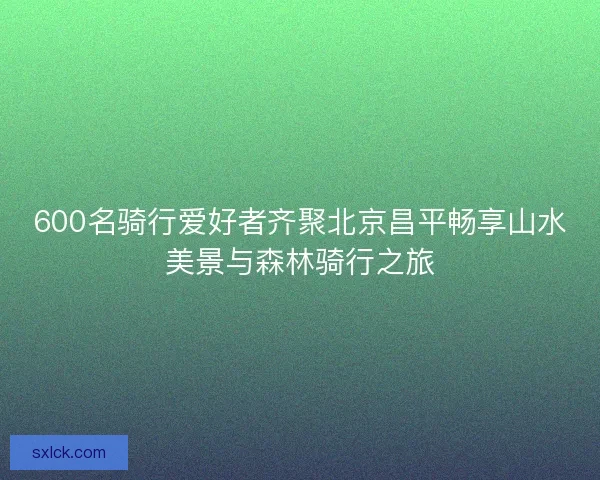 600名骑行爱好者齐聚北京昌平畅享山水美景与森林骑行之旅 600名骑行爱好者齐聚北京昌平畅享山水美景与森林骑行之旅
