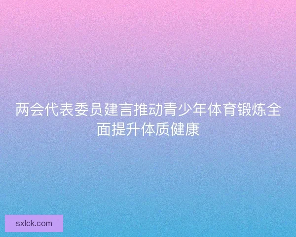 两会代表委员建言推动青少年体育锻炼全面提升体质健康 两会代表委员建言推动青少年体育锻炼全面提升体质健康