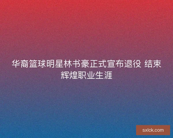 华裔篮球明星林书豪正式宣布退役 结束辉煌职业生涯