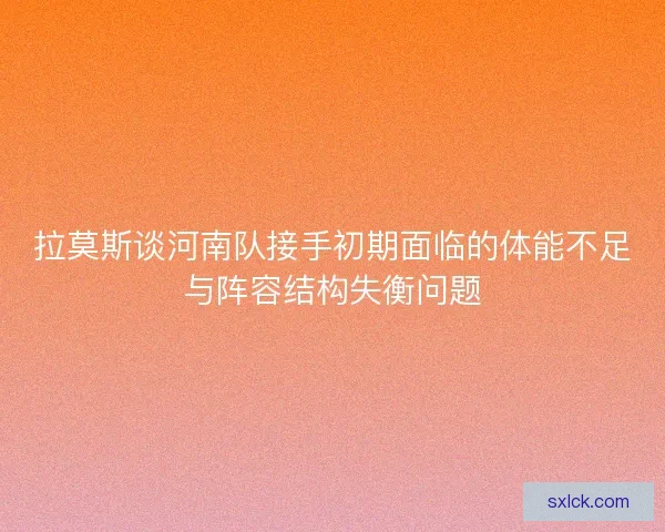 拉莫斯谈河南队接手初期面临的体能不足与阵容结构失衡问题