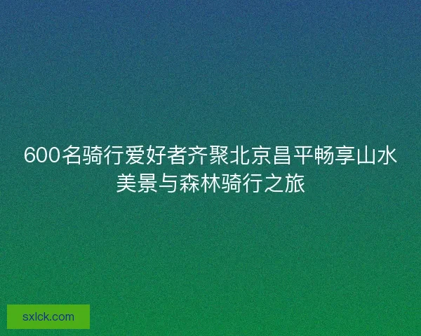 600名骑行爱好者齐聚北京昌平畅享山水美景与森林骑行之旅