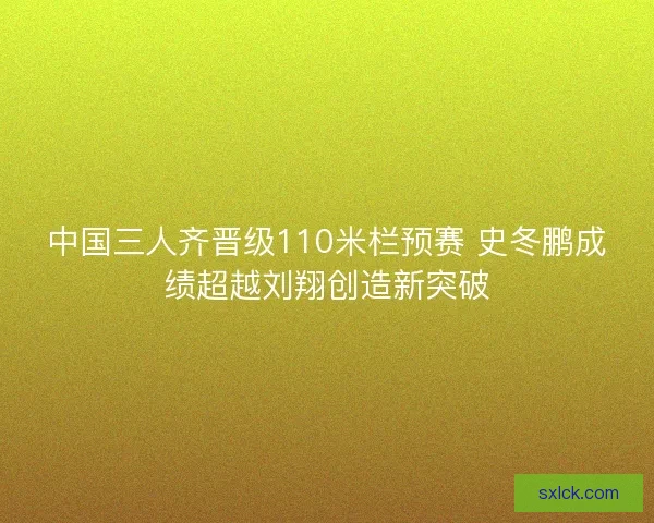 中国三人齐晋级110米栏预赛 史冬鹏成绩超越刘翔创造新突破