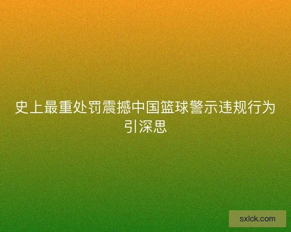史上最重处罚震撼中国篮球警示违规行为引深思 史上最重处罚震撼中国篮球警示违规行为引深思