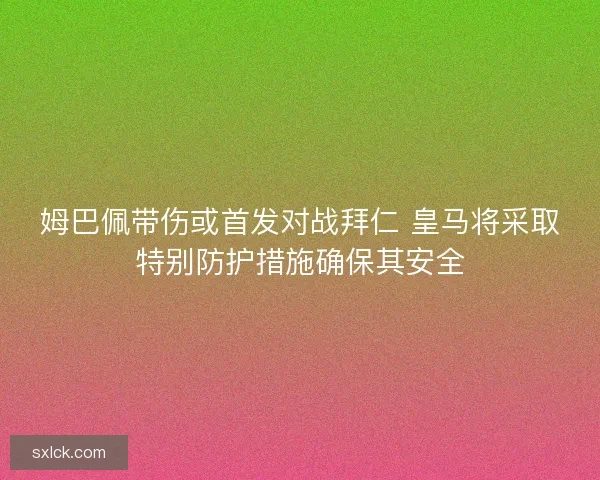 姆巴佩带伤或首发对战拜仁 皇马将采取特别防护措施确保其安全