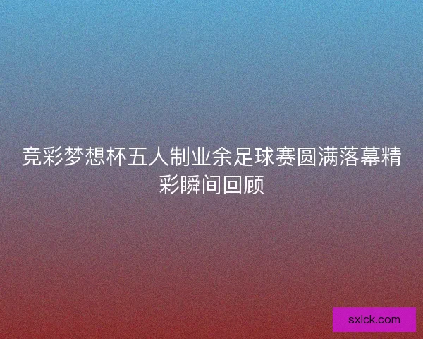 竞彩梦想杯五人制业余足球赛圆满落幕精彩瞬间回顾