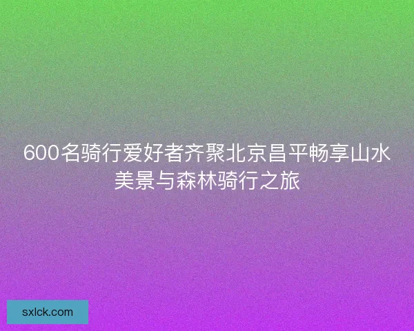 600名骑行爱好者齐聚北京昌平畅享山水美景与森林骑行之旅