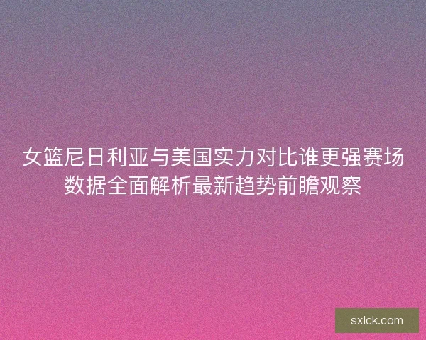 女篮尼日利亚与美国实力对比谁更强赛场数据全面解析最新趋势前瞻观察