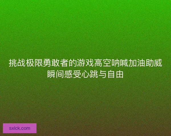 挑战极限勇敢者的游戏高空呐喊加油助威瞬间感受心跳与自由