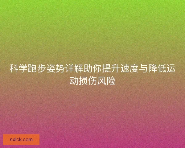 科学跑步姿势详解助你提升速度与降低运动损伤风险