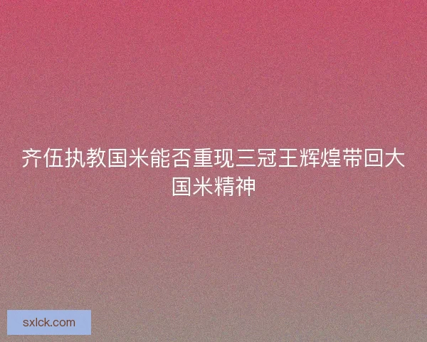 齐伍执教国米能否重现三冠王辉煌带回大国米精神