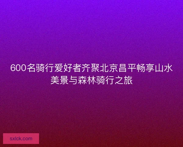 600名骑行爱好者齐聚北京昌平畅享山水美景与森林骑行之旅 600名骑行爱好者齐聚北京昌平畅享山水美景与森林骑行之旅