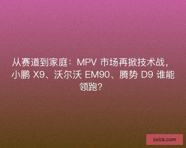 从赛道到家庭：MPV 市场再掀技术战，小鹏 X9、沃尔沃 EM90、腾势 D9 谁能领跑？