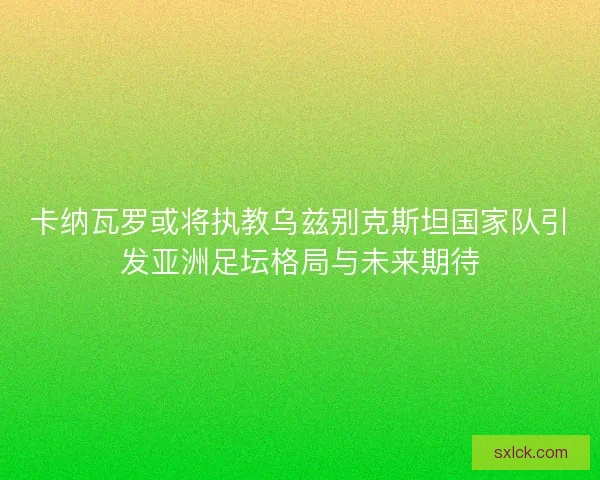 卡纳瓦罗或将执教乌兹别克斯坦国家队引发亚洲足坛格局与未来期待