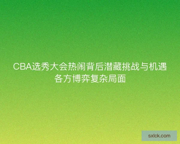 CBA选秀大会热闹背后潜藏挑战与机遇各方博弈复杂局面 CBA选秀大会热闹背后潜藏挑战与机遇各方博弈复杂局面