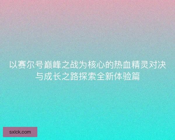 以赛尔号巅峰之战为核心的热血精灵对决与成长之路探索全新体验篇 以赛尔号巅峰之战为核心的热血精灵对决与成长之路探索全新体验篇