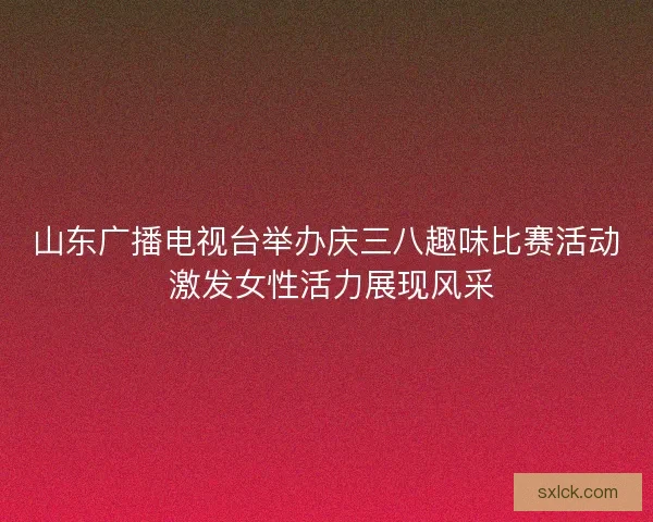 山东广播电视台举办庆三八趣味比赛活动 激发女性活力展现风采 山东广播电视台举办庆三八趣味比赛活动 激发女性活力展现风采