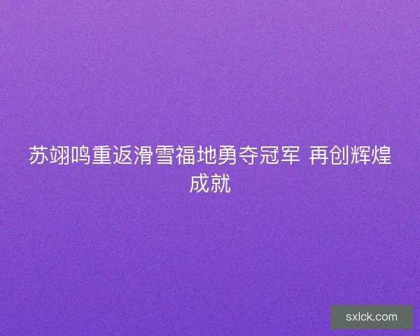 苏翊鸣重返滑雪福地勇夺冠军 再创辉煌成就 苏翊鸣重返滑雪福地勇夺冠军 再创辉煌成就