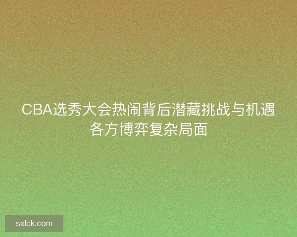 CBA选秀大会热闹背后潜藏挑战与机遇各方博弈复杂局面 CBA选秀大会热闹背后潜藏挑战与机遇各方博弈复杂局面